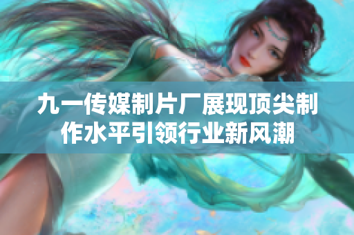九一传媒制片厂展现顶尖制作水平引领行业新风潮