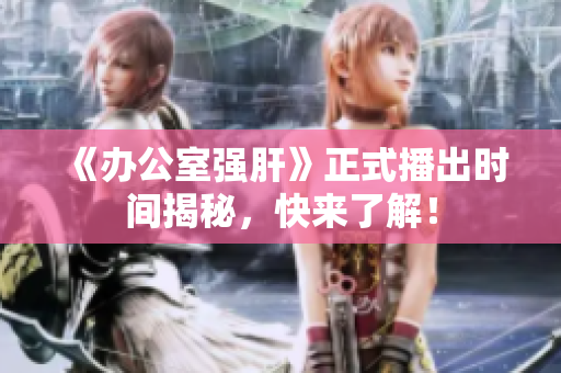 《办公室强肝》正式播出时间揭秘，快来了解！