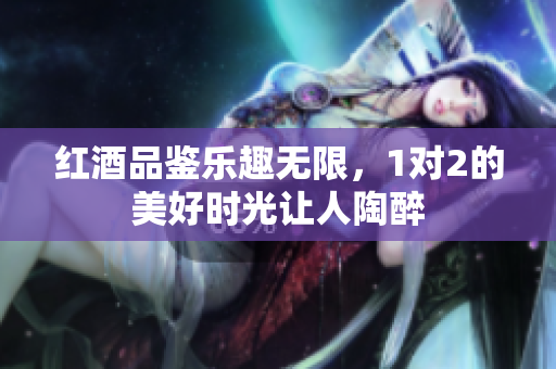 红酒品鉴乐趣无限，1对2的美好时光让人陶醉