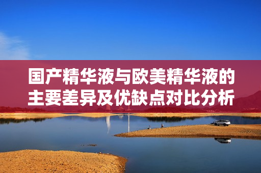 国产精华液与欧美精华液的主要差异及优缺点对比分析