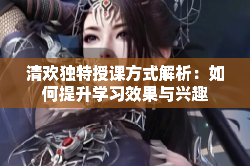 清欢独特授课方式解析：如何提升学习效果与兴趣