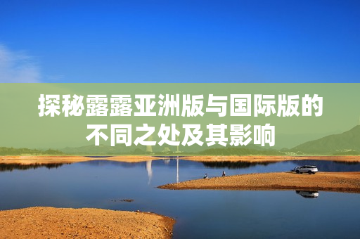 探秘露露亚洲版与国际版的不同之处及其影响