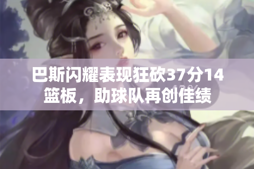 巴斯闪耀表现狂砍37分14篮板，助球队再创佳绩