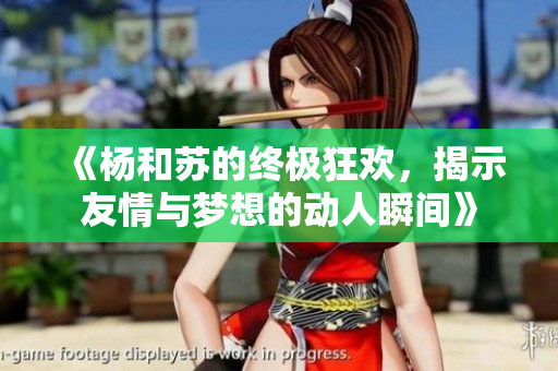 《杨和苏的终极狂欢，揭示友情与梦想的动人瞬间》