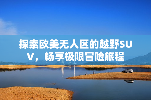 探索欧美无人区的越野SUV，畅享极限冒险旅程