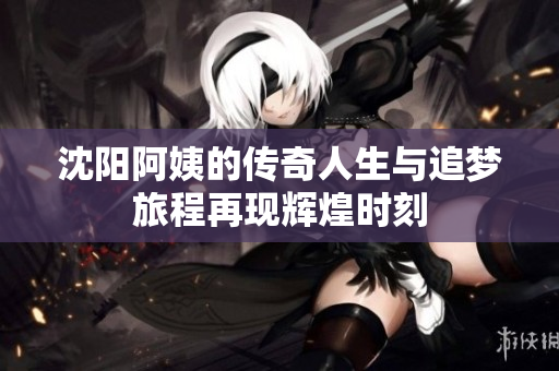 沈阳阿姨的传奇人生与追梦旅程再现辉煌时刻