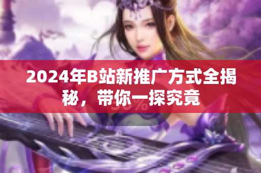 2024年B站新推广方式全揭秘，带你一探究竟