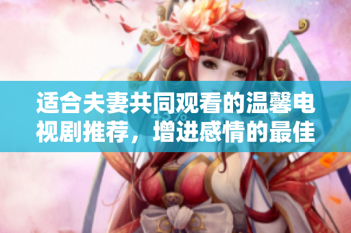 适合夫妻共同观看的温馨电视剧推荐，增进感情的最佳选择