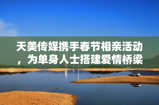 天美传媒携手春节相亲活动，为单身人士搭建爱情桥梁