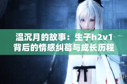 温沉月的故事：生子h2v1背后的情感纠葛与成长历程