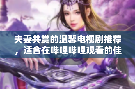 夫妻共赏的温馨电视剧推荐，适合在哔哩哔哩观看的佳作