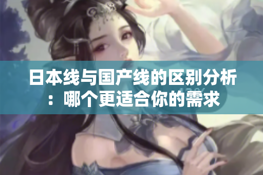 日本线与国产线的区别分析：哪个更适合你的需求