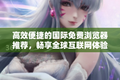 高效便捷的国际免费浏览器推荐，畅享全球互联网体验