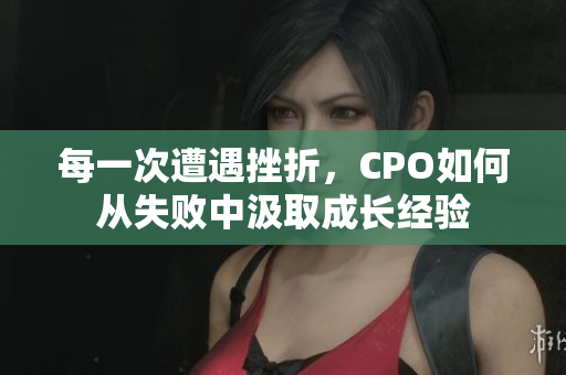 每一次遭遇挫折，CPO如何从失败中汲取成长经验