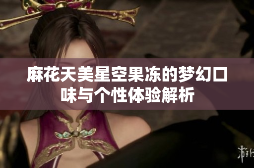 麻花天美星空果冻的梦幻口味与个性体验解析