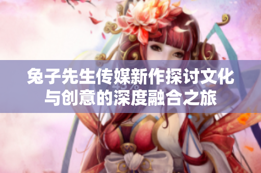 兔子先生传媒新作探讨文化与创意的深度融合之旅