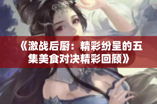 《激战后厨：精彩纷呈的五集美食对决精彩回顾》