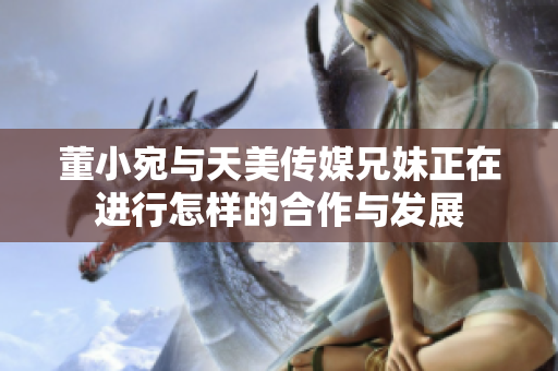 董小宛与天美传媒兄妹正在进行怎样的合作与发展