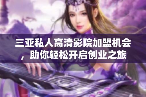 三亚私人高清影院加盟机会，助你轻松开启创业之旅