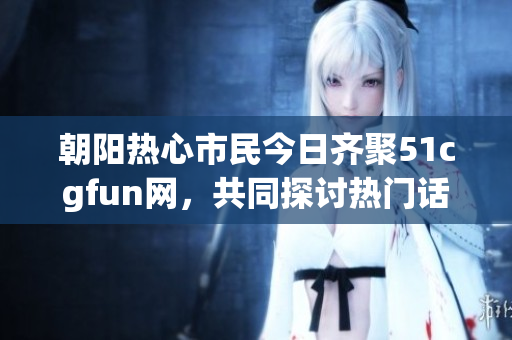 朝阳热心市民今日齐聚51cgfun网，共同探讨热门话题