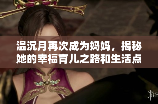 温沉月再次成为妈妈，揭秘她的幸福育儿之路和生活点滴