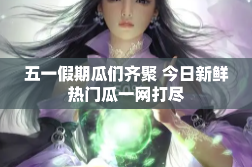 五一假期瓜们齐聚 今日新鲜热门瓜一网打尽