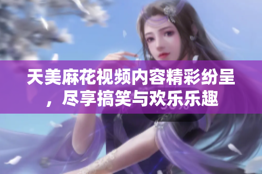 天美麻花视频内容精彩纷呈，尽享搞笑与欢乐乐趣