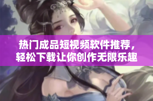热门成品短视频软件推荐，轻松下载让你创作无限乐趣