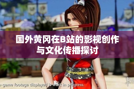 国外黄冈在B站的影视创作与文化传播探讨
