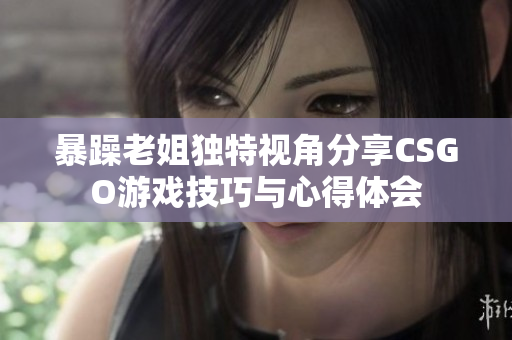暴躁老姐独特视角分享CSGO游戏技巧与心得体会