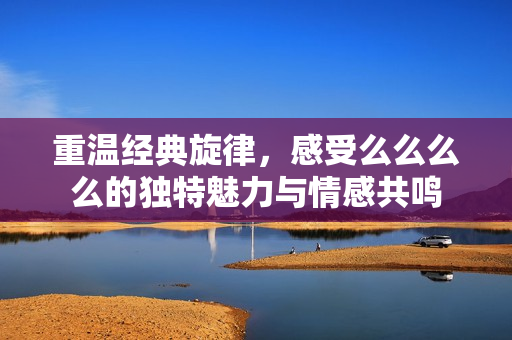 重温经典旋律，感受么么么么的独特魅力与情感共鸣
