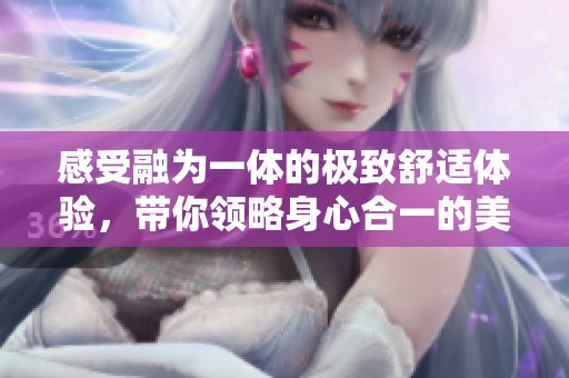 感受融为一体的极致舒适体验，带你领略身心合一的美妙时刻