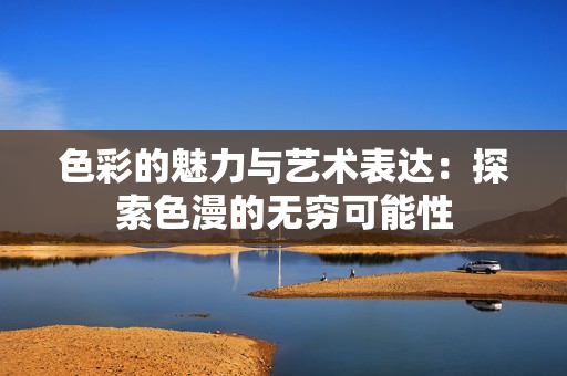 色彩的魅力与艺术表达：探索色漫的无穷可能性