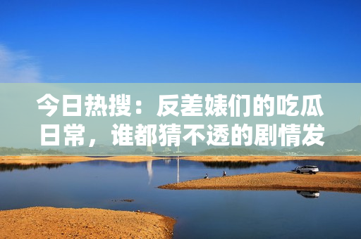 今日热搜：反差婊们的吃瓜日常，谁都猜不透的剧情发展
