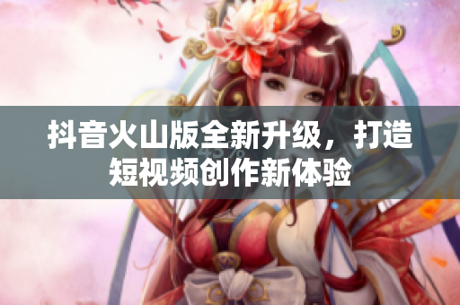 抖音火山版全新升级，打造短视频创作新体验