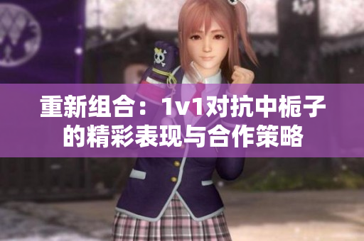 重新组合：1v1对抗中栀子的精彩表现与合作策略