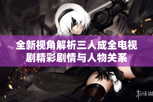 全新视角解析三人成全电视剧精彩剧情与人物关系
