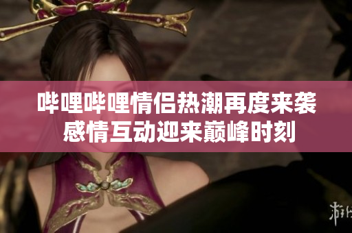 哔哩哔哩情侣热潮再度来袭 感情互动迎来巅峰时刻