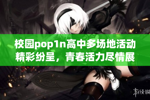 校园pop1n高中多场地活动精彩纷呈，青春活力尽情展现