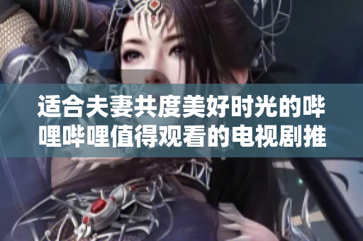 适合夫妻共度美好时光的哔哩哔哩值得观看的电视剧推荐
