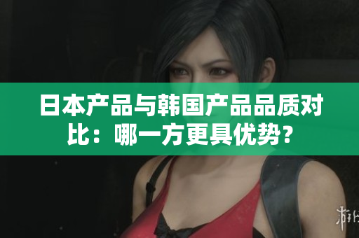 日本产品与韩国产品品质对比：哪一方更具优势？