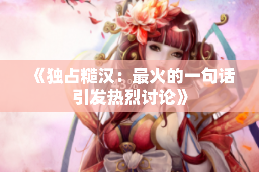《独占糙汉：最火的一句话引发热烈讨论》