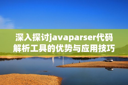 深入探讨javaparser代码解析工具的优势与应用技巧