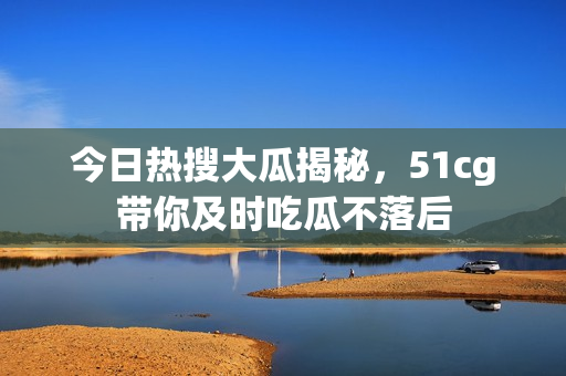 今日热搜大瓜揭秘，51cg带你及时吃瓜不落后