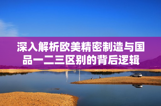 深入解析欧美精密制造与国品一二三区别的背后逻辑
