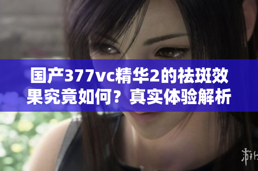 国产377vc精华2的祛斑效果究竟如何？真实体验解析