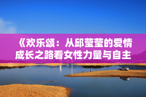 《欢乐颂：从邱莹莹的爱情成长之路看女性力量与自主》