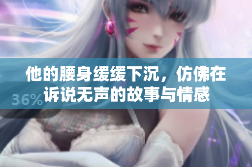他的腰身缓缓下沉，仿佛在诉说无声的故事与情感