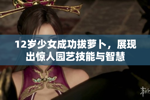 12岁少女成功拔萝卜，展现出惊人园艺技能与智慧