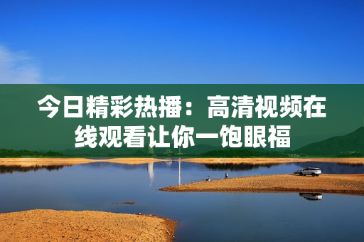 今日精彩热播：高清视频在线观看让你一饱眼福
